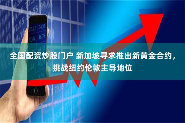 全国配资炒股门户 新加坡寻求推出新黄金合约，挑战纽约伦敦主导地位