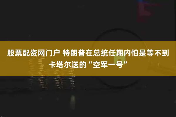 股票配资网门户 特朗普在总统任期内怕是等不到卡塔尔送的“空军一号”