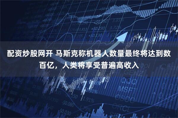 配资炒股网开 马斯克称机器人数量最终将达到数百亿，人类将享受普遍高收入