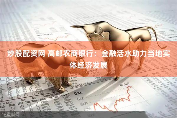 炒股配资网 高邮农商银行：金融活水助力当地实体经济发展