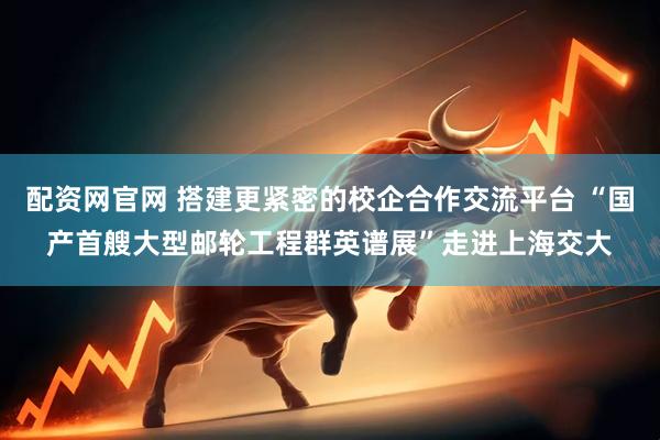 配资网官网 搭建更紧密的校企合作交流平台 “国产首艘大型邮轮工程群英谱展”走进上海交大