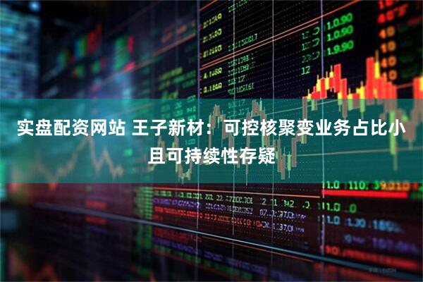 实盘配资网站 王子新材：可控核聚变业务占比小且可持续性存疑