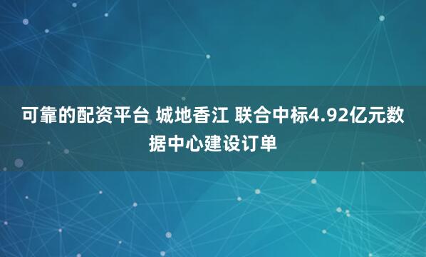 可靠的配资平台 城地香江 联合中标4.92亿元数据中心建设订单