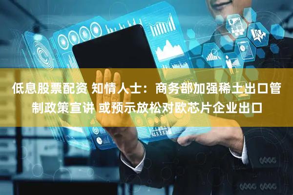 低息股票配资 知情人士：商务部加强稀土出口管制政策宣讲 或预示放松对欧芯片企业出口