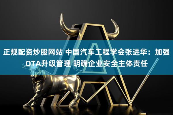 正规配资炒股网站 中国汽车工程学会张进华：加强OTA升级管理 明确企业安全主体责任