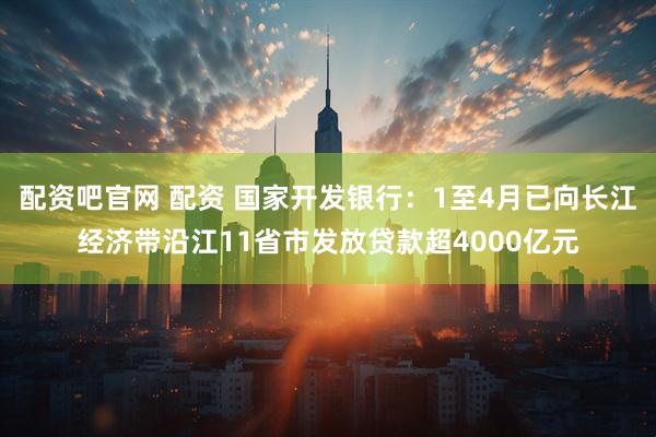 配资吧官网 配资 国家开发银行：1至4月已向长江经济带沿江11省市发放贷款超4000亿元