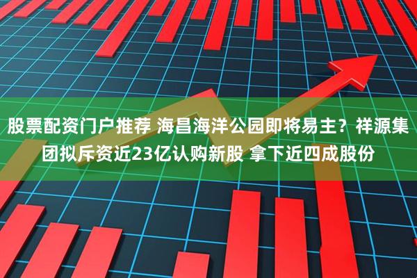 股票配资门户推荐 海昌海洋公园即将易主？祥源集团拟斥资近23亿认购新股 拿下近四成股份