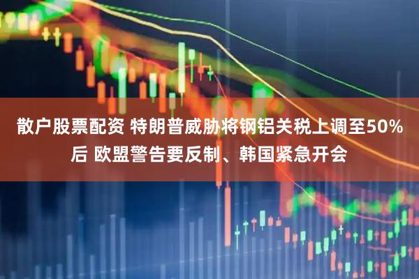 散户股票配资 特朗普威胁将钢铝关税上调至50%后 欧盟警告要反制、韩国紧急开会