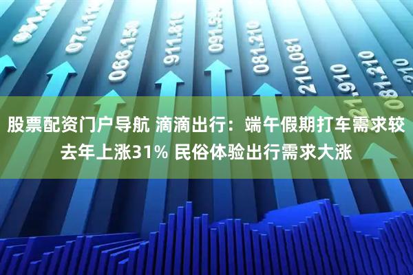 股票配资门户导航 滴滴出行：端午假期打车需求较去年上涨31% 民俗体验出行需求大涨