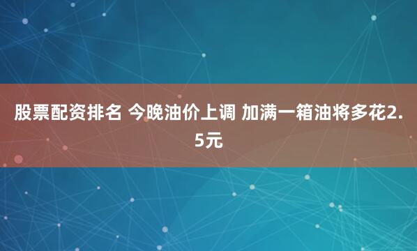 股票配资排名 今晚油价上调 加满一箱油将多花2.5元