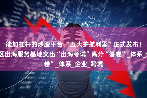 能加杠杆的炒股平台 “五大护航利器”正式发布！天津经开区出海服务基地交出“出海考试”高分“答卷”_体系_企业_跨境
