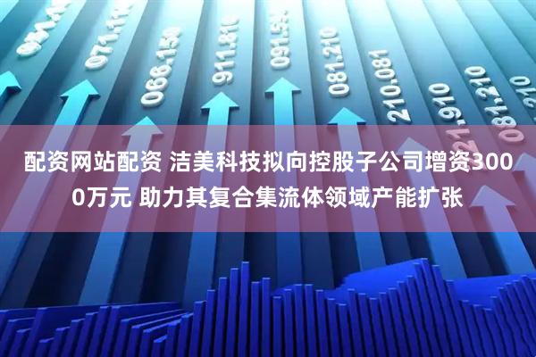 配资网站配资 洁美科技拟向控股子公司增资3000万元 助力其复合集流体领域产能扩张