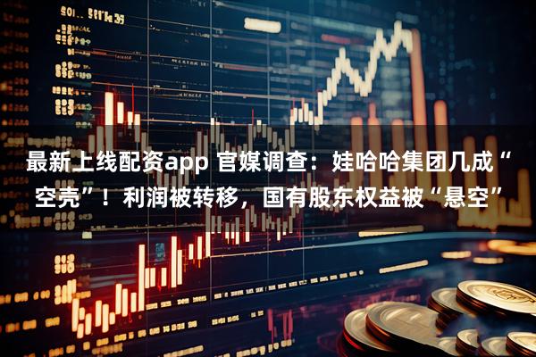 最新上线配资app 官媒调查：娃哈哈集团几成“空壳”！利润被转移，国有股东权益被“悬空”