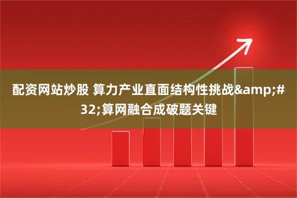配资网站炒股 算力产业直面结构性挑战 算网融合成破题关键