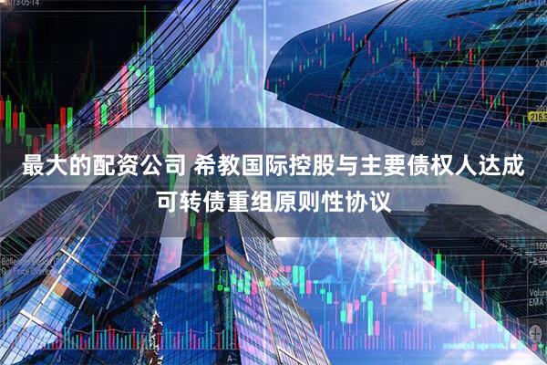 最大的配资公司 希教国际控股与主要债权人达成可转债重组原则性协议