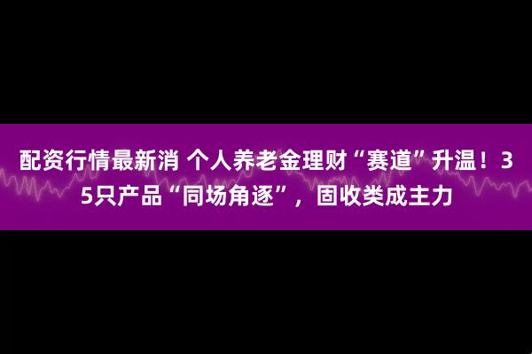 配资行情最新消 个人养老金理财“赛道”升温！35只产品“同场角逐”，固收类成主力
