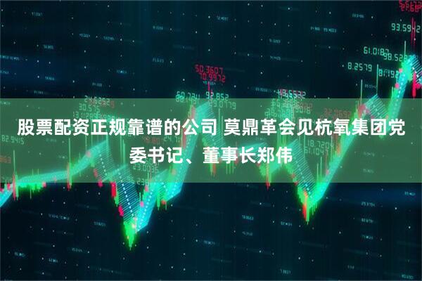 股票配资正规靠谱的公司 莫鼎革会见杭氧集团党委书记、董事长郑伟
