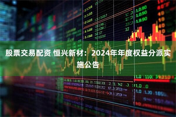 股票交易配资 恒兴新材：2024年年度权益分派实施公告