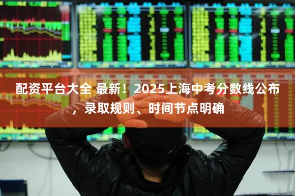 配资平台大全 最新！2025上海中考分数线公布，录取规则、时间节点明确