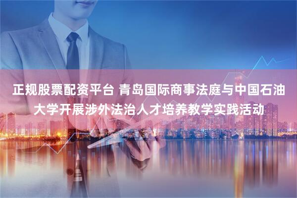 正规股票配资平台 青岛国际商事法庭与中国石油大学开展涉外法治人才培养教学实践活动