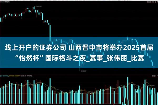 线上开户的证券公司 山西晋中市将举办2025首届“怡然杯”国际格斗之夜_赛事_张伟丽_比赛