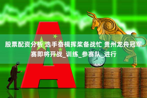 股票配资分析 选手奋楫挥桨备战忙 贵州龙舟冠军赛即将开战_训练_参赛队_进行