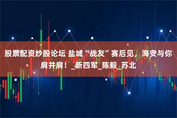 股票配资炒股论坛 盐城“战友”赛后见，海安与你肩并肩！_新四军_陈毅_苏北