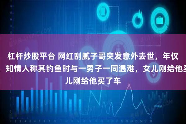 杠杆炒股平台 网红刮腻子哥突发意外去世，年仅56岁，知情人称其钓鱼时与一男子一同遇难，女儿刚给他买了车