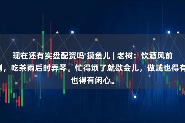 现在还有实盘配资吗 摸鱼儿 | 老树：饮酒风前常舞剑，吃茶雨后时弄琴。忙得烦了就歇会儿，做贼也得有闲心。