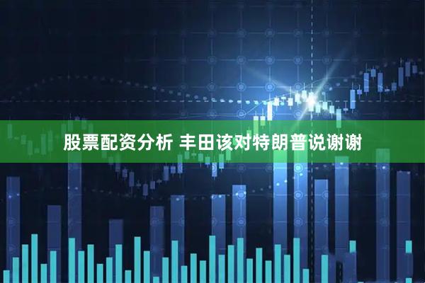 股票配资分析 丰田该对特朗普说谢谢