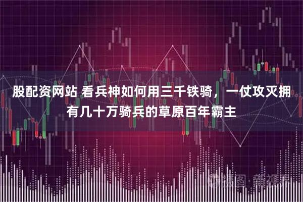 股配资网站 看兵神如何用三千铁骑，一仗攻灭拥有几十万骑兵的草原百年霸主