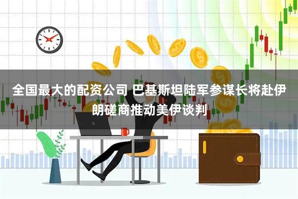 全国最大的配资公司 巴基斯坦陆军参谋长将赴伊朗磋商推动美伊谈判